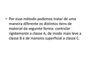 • Por esse método podemos tratar de uma
maneira diferente os distintos itens de
material da seguinte forma: controlar
rigidamente a classe A, de modo mais leve a
classe B e de maneira superficial a classe C.
 