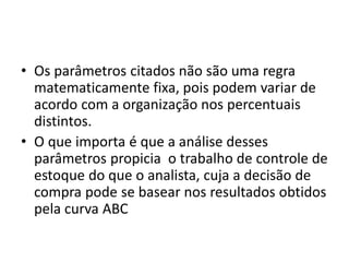 • Os parâmetros citados não são uma regra
matematicamente fixa, pois podem variar de
acordo com a organização nos percentuais
distintos.
• O que importa é que a análise desses
parâmetros propicia o trabalho de controle de
estoque do que o analista, cuja a decisão de
compra pode se basear nos resultados obtidos
pela curva ABC
 