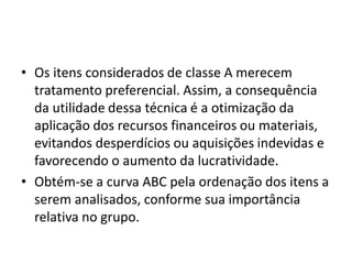 • Os itens considerados de classe A merecem
tratamento preferencial. Assim, a consequência
da utilidade dessa técnica é a otimização da
aplicação dos recursos financeiros ou materiais,
evitandos desperdícios ou aquisições indevidas e
favorecendo o aumento da lucratividade.
• Obtém-se a curva ABC pela ordenação dos itens a
serem analisados, conforme sua importância
relativa no grupo.
 