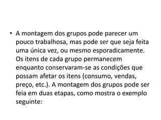 • A montagem dos grupos pode parecer um
pouco trabalhosa, mas pode ser que seja feita
uma única vez, ou mesmo esporadicamente.
Os itens de cada grupo permanecem
enquanto conservaram-se as condições que
possam afetar os itens (consumo, vendas,
preço, etc.). A montagem dos grupos pode ser
feia em duas etapas, como mostra o exemplo
seguinte:
 