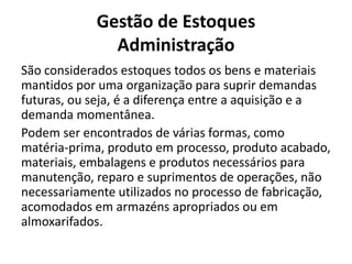 Gestão de Estoques
Administração
São considerados estoques todos os bens e materiais
mantidos por uma organização para suprir demandas
futuras, ou seja, é a diferença entre a aquisição e a
demanda momentânea.
Podem ser encontrados de várias formas, como
matéria-prima, produto em processo, produto acabado,
materiais, embalagens e produtos necessários para
manutenção, reparo e suprimentos de operações, não
necessariamente utilizados no processo de fabricação,
acomodados em armazéns apropriados ou em
almoxarifados.
 