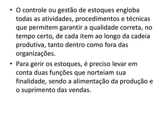• O controle ou gestão de estoques engloba
todas as atividades, procedimentos e técnicas
que permitem garantir a qualidade correta, no
tempo certo, de cada item ao longo da cadeia
produtiva, tanto dentro como fora das
organizações.
• Para gerir os estoques, é preciso levar em
conta duas funções que norteiam sua
finalidade, sendo a alimentação da produção e
o suprimento das vendas.
 