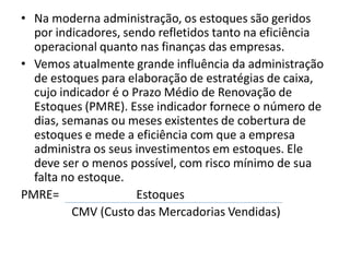 • Na moderna administração, os estoques são geridos
por indicadores, sendo refletidos tanto na eficiência
operacional quanto nas finanças das empresas.
• Vemos atualmente grande influência da administração
de estoques para elaboração de estratégias de caixa,
cujo indicador é o Prazo Médio de Renovação de
Estoques (PMRE). Esse indicador fornece o número de
dias, semanas ou meses existentes de cobertura de
estoques e mede a eficiência com que a empresa
administra os seus investimentos em estoques. Ele
deve ser o menos possível, com risco mínimo de sua
falta no estoque.
PMRE= Estoques
CMV (Custo das Mercadorias Vendidas)
 