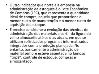 • Outro indicador que norteia a empresa na
administração de estoques é o Lote Econômico
de Compras (LEC), que representa a quantidade
ideal de compra, aquela que proporciona o
menor custo de manutenção e o menor custo de
aquisição do estoque.
• É preciso considerar a evolução das técnicas de
administração dos materiais a partir da figura do
velho almoxarife até os dias atuais, em que se
utilizam sofisticados programas informatizados
integrados com a produção planejada. No
entanto, basicamente a administração de
material sempre esteve assentada no famoso
“tripé”: controle de estoque, compras e
almoxarifado.
 