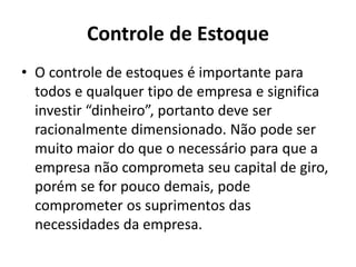 Controle de Estoque
• O controle de estoques é importante para
todos e qualquer tipo de empresa e significa
investir “dinheiro”, portanto deve ser
racionalmente dimensionado. Não pode ser
muito maior do que o necessário para que a
empresa não comprometa seu capital de giro,
porém se for pouco demais, pode
comprometer os suprimentos das
necessidades da empresa.
 