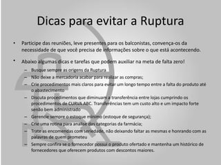 Dicas para evitar a Ruptura Participe das reuniões, leve presentes para os balconistas, convença-os da necessidade de que você precisa de informações sobre o que está acontecendo. Abaixo algumas dicas e tarefas que podem auxiliar na meta de falta zero!   Busque sempre as origens da Ruptura Não deixe a mercadoria acabar para realizar as compras; Crie procedimentos mais claros para evitar um longo tempo entre a falta do produto até o abastecimento Discuta procedimentos que diminuam a transferência entre lojas cumprindo os procedimentos de CURVA ABC. Transferências tem um custo alto e um impacto forte senão bem administrado Gerencie sempre o estoque mínimo (estoque de segurança); Crie uma rotina para analise das categorias da farmácia; Trate as encomendas com seriedade, não deixando faltar as mesmas e honrando com as palavras de quem prometeu Sempre confira se o fornecedor possui o produto ofertado e mantenha um histórico de fornecedores que oferecem produtos com descontos maiores. 