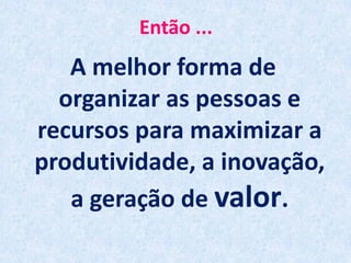 Então ...
A melhor forma de
organizar as pessoas e
recursos para maximizar a
produtividade, a inovação,
a geração de valor.
 