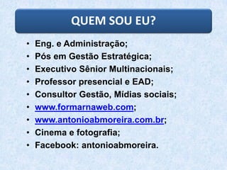 QUEM SOU EU?
• Eng. e Administração;
• Pós em Gestão Estratégica;
• Executivo Sênior Multinacionais;
• Professor presencial e EAD;
• Consultor Gestão, Mídias sociais;
• www.formarnaweb.com;
• www.antonioabmoreira.com.br;
• Cinema e fotografia;
• Facebook: antonioabmoreira.
 