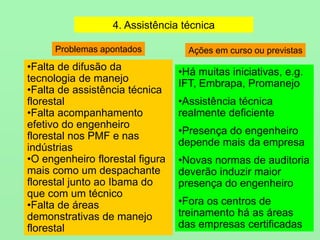 4. Assistência técnica
•Falta de difusão da
tecnologia de manejo
•Falta de assistência técnica
florestal
•Falta acompanhamento
efetivo do engenheiro
florestal nos PMF e nas
indústrias
•O engenheiro florestal figura
mais como um despachante
florestal junto ao Ibama do
que com um técnico
•Falta de áreas
demonstrativas de manejo
florestal
•Há muitas iniciativas, e.g.
IFT, Embrapa, Promanejo
•Assistência técnica
realmente deficiente
•Presença do engenheiro
depende mais da empresa
•Novas normas de auditoria
deverão induzir maior
presença do engenheiro
•Fora os centros de
treinamento há as áreas
das empresas certificadas
Problemas apontados Ações em curso ou previstas
 