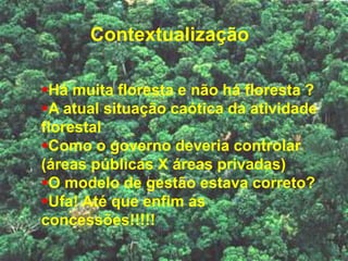 Contextualização
Há muita floresta e não há floresta ?
A atual situação caótica da atividade
florestal
Como o governo deveria controlar
(áreas públicas X áreas privadas)
O modelo de gestão estava correto?
Ufa! Até que enfim as
concessões!!!!!
 