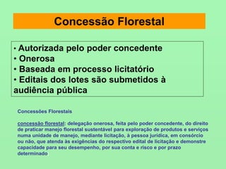 Concessão Florestal
• Autorizada pelo poder concedente
• Onerosa
• Baseada em processo licitatório
• Editais dos lotes são submetidos à
audiência pública
Concessões Florestais
concessão florestal: delegação onerosa, feita pelo poder concedente, do direito
de praticar manejo florestal sustentável para exploração de produtos e serviços
numa unidade de manejo, mediante licitação, à pessoa jurídica, em consórcio
ou não, que atenda às exigências do respectivo edital de licitação e demonstre
capacidade para seu desempenho, por sua conta e risco e por prazo
determinado;
 