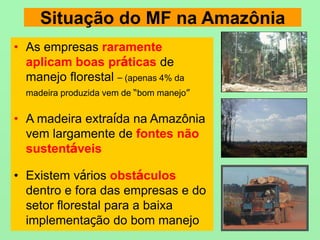 Situação do MF na Amazônia
• As empresas raramente
aplicam boas práticas de
manejo florestal – (apenas 4% da
madeira produzida vem de “bom manejo”
• A madeira extraída na Amazônia
vem largamente de fontes não
sustentáveis
• Existem vários obstáculos
dentro e fora das empresas e do
setor florestal para a baixa
implementação do bom manejo
 