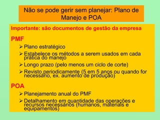 Não se pode gerir sem planejar: Plano de
Manejo e POA
Importante: são documentos de gestão da empresa
PMF
 Plano estratégico
 Estabelece os métodos a serem usados em cada
prática do manejo
 Longo prazo (pelo menos um ciclo de corte)
 Revisto periodicamente (5 em 5 anos ou quando for
necessário, ex. aumento de produção)
POA
 Planejamento anual do PMF
 Detalhamento em quantidade das operações e
recursos necessários (humanos, materiais e
equipamentos)
 