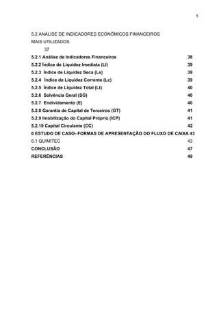 9
5.2 ANÁLISE DE INDICADORES ECONÔMICOS FINANCEIROS
MAIS UTILIZADOS
37
5.2.1 Análise de Indicadores Financeiros 38
5.2.2 Índice de Liquidez Imediata (LI) 39
5.2.3 Índice de Liquidez Seca (Ls) 39
5.2.4 Índice de Liquidez Corrente (Lc) 39
5.2.5 Índice de Liquidez Total (Lt) 40
5.2.6 Solvência Geral (SG) 40
5.2.7 Endividamento (E) 40
5.2.8 Garantia de Capital de Terceiros (GT) 41
5.2.9 Imobilização do Capital Próprio (ICP) 41
5.2.10 Capital Circulante (CC) 42
6 ESTUDO DE CASO- FORMAS DE APRESENTAÇÃO DO FLUXO DE CAIXA 43
6.1 QUIMITEC 43
CONCLUSÃO 47
REFERÊNCIAS 49
 