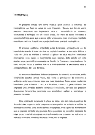 10
1 INTRODUÇÃO
O presente estudo tem como objetivo geral analisar a influência da
inadimplência no fluxo de caixa de uma Empresa. Sendo que tem-se como
premissa demonstrar sua importância para a sobrevivência da empresa,
estimulando a formação de um senso crítico, por meio de bases concretas e
subsídios teóricos, para que se possa obter uma análise mais próxima da realidade
e auxílio na melhoria dos cálculos e projeções futuras quanto à inadimplência.
O principal problema enfrentado pelas Empresas, principalmente as de
constituição recente é fazer com que os capitais trabalhem a seu favor. Utilizar o
Fluxo de Caixa de maneira a otimizar a gestão de seus recursos financeiros
minimizando seus custos e maximizando suas receitas. Este estudo tem este
objetivo, o de desmistificar o conceito de Gestão de Empresas, controlando um de
seus maiores riscos e temores que é a inadimplência.E é exatamente esta a
principal utilidade do Fluxo de Caixa.
As empresas brasileiras, independentemente do tamanho ou estrutura, estão
enfrentando desafios jamais vistos, tais como a globalização da economia e
ambientes externos e internos cada vez mais dinâmicos. Todas essas mudanças
contribuem para aumentar o risco e a incerteza, tornando o gerenciamento das
empresas uma atividade bastante complexa e desafiante, por isso elas precisam
desenvolver ferramentas gerenciais que possibilitem agilizar e aperfeiçoar o
processo decisório.
Uma importante ferramenta é o fluxo de caixa, pois por meio do controle do
fluxo de caixa, o gestor pode programar e acompanhar as entradas e saídas de
recursos financeiros, tanto a curto como a longo prazo. Pois a partir do momento em
que a empresa controla tais recursos, terá capacidade de descobrir escassez de
caixa ou um possível excesso de recurso financeiro que poderiam ser aplicados no
mercado financeiro, rendendo recursos a mais para a empresa.
 