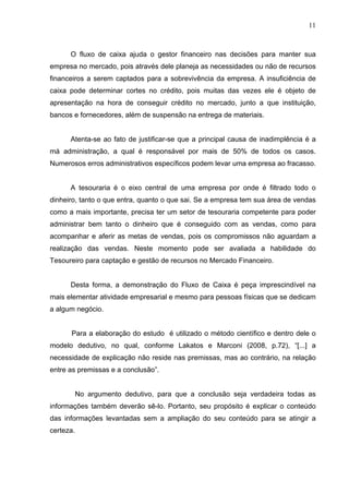 11
O fluxo de caixa ajuda o gestor financeiro nas decisões para manter sua
empresa no mercado, pois através dele planeja as necessidades ou não de recursos
financeiros a serem captados para a sobrevivência da empresa. A insuficiência de
caixa pode determinar cortes no crédito, pois muitas das vezes ele é objeto de
apresentação na hora de conseguir crédito no mercado, junto a que instituição,
bancos e fornecedores, além de suspensão na entrega de materiais.
Atenta-se ao fato de justificar-se que a principal causa de inadimplência é a
má administração, a qual é responsável por mais de 50% de todos os casos.
Numerosos erros administrativos específicos podem levar uma empresa ao fracasso.
A tesouraria é o eixo central de uma empresa por onde é filtrado todo o
dinheiro, tanto o que entra, quanto o que sai. Se a empresa tem sua área de vendas
como a mais importante, precisa ter um setor de tesouraria competente para poder
administrar bem tanto o dinheiro que é conseguido com as vendas, como para
acompanhar e aferir as metas de vendas, pois os compromissos não aguardam a
realização das vendas. Neste momento pode ser avaliada a habilidade do
Tesoureiro para captação e gestão de recursos no Mercado Financeiro.
Desta forma, a demonstração do Fluxo de Caixa é peça imprescindível na
mais elementar atividade empresarial e mesmo para pessoas físicas que se dedicam
a algum negócio.
Para a elaboração do estudo é utilizado o método científico e dentro dele o
modelo dedutivo, no qual, conforme Lakatos e Marconi (2008, p.72), “[...] a
necessidade de explicação não reside nas premissas, mas ao contrário, na relação
entre as premissas e a conclusão”.
No argumento dedutivo, para que a conclusão seja verdadeira todas as
informações também deverão sê-lo. Portanto, seu propósito é explicar o conteúdo
das informações levantadas sem a ampliação do seu conteúdo para se atingir a
certeza.
 