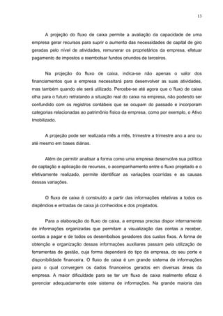 13
A projeção do fluxo de caixa permite a avaliação da capacidade de uma
empresa gerar recursos para suprir o aumento das necessidades de capital de giro
geradas pelo nível de atividades, remunerar os proprietários da empresa, efetuar
pagamento de impostos e reembolsar fundos oriundos de terceiros.
Na projeção do fluxo de caixa, indica-se não apenas o valor dos
financiamentos que a empresa necessitará para desenvolver as suas atividades,
mas também quando ele será utilizado. Percebe-se até agora que o fluxo de caixa
olha para o futuro retratando a situação real do caixa na empresa, não podendo ser
confundido com os registros contábeis que se ocupam do passado e incorporam
categorias relacionadas ao patrimônio físico da empresa, como por exemplo, o Ativo
Imobilizado.
A projeção pode ser realizada mês a mês, trimestre a trimestre ano a ano ou
até mesmo em bases diárias.
Além de permitir analisar a forma como uma empresa desenvolve sua política
de captação e aplicação de recursos, o acompanhamento entre o fluxo projetado e o
efetivamente realizado, permite identificar as variações ocorridas e as causas
dessas variações.
O fluxo de caixa é construído a partir das informações relativas a todos os
dispêndios e entradas de caixa já conhecidos e dos projetados.
Para a elaboração do fluxo de caixa, a empresa precisa dispor internamente
de informações organizadas que permitam a visualização das contas a receber,
contas a pagar e de todos os desembolsos geradores dos custos fixos. A forma de
obtenção e organização dessas informações auxiliares passam pela utilização de
ferramentas de gestão, cuja forma dependerá do tipo da empresa, do seu porte e
disponibilidade financeira. O fluxo de caixa é um grande sistema de informações
para o qual convergem os dados financeiros gerados em diversas áreas da
empresa. A maior dificuldade para se ter um fluxo de caixa realmente eficaz é
gerenciar adequadamente este sistema de informações. Na grande maioria das
 