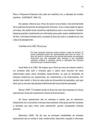 14
Micro e Pequenas Empresas tudo pode ser resolvido com a utilização de simples
planilhas. (IUDÍCIBUS, 1999: 23)
Do exposto, infere-se que o fluxo de caixa é uma simples, mas extremamente
útil e poderosa ferramenta de planejamento financeiro. Com a observação de alguns
princípios, ele poderá trazer benefícios significativos para a sua empresa. Também
dispensa grandes investimentos em informática para poder operar satisfatoriamente.
De fato, a principal condição para o sucesso do fluxo de caixa é a existência de uma
cultura de planejamento.
Yoshitake et al (1997: 92) diz que:
Em toda operação financeira existe entrada e saída de dinheiro. E
essas operações podem ser representadas pelo fluxo de caixa. "O
fluxo de caixa é o instrumento que permite demonstrar as operações
financeiras que são realizadas pela empresa o que possibilita
melhores análises e decisões quanto à aplicação dos recursos
financeiros que a empresa dispõe.
Assaf Neto et al (1997: 38) explica que o fluxo de caixa de maneira ampla é
um processo pelo qual a empresa gera e aplica seus recursos de caixa
determinados pelas várias atividades desenvolvidas, no qual as atividades da
empresa dividem-se em operacionais, de investimentos e de financiamento. Em
sentido mais restrito, o fluxo de caixa pode ser proveniente de operações, que quer
dizer que os recursos são gerados diretamente das suas próprias operações.
Gitman (1997: 71) também divide os fluxos de caixa das empresas em fluxos
operacionais, fluxos de investimento e fluxos de financiamento.
Os fluxos operacionais são as entradas e saídas que se relacionam
diretamente com os produtos e serviços das empresas. Este grupo permite visualizar
a atividade que gera maior caixa operacional, quando comparados diversos
períodos.
Zdanowicz (2000: 76) diz que as principais modalidades de entradas
operacionais são as vendas à vista, recebimentos, descontos, cauções e cobranças
 
