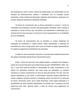 15
das duplicatas de venda a prazo. Quanto às saídas podem ser relacionados com as
compras de matérias-primas, salários e ordenados com os encargos sociais
pertinentes, custos indiretos de fabricação, despesas administrativas, despesas com
vendas, despesas financeiras e despesas tributárias;
Os fluxos de investimento são os fluxos associados à compra e venda do
imobilizado das empresas e também das participações societárias. Dizem respeito à
aquisição ou venda de ativos não –circulantes, que representam a destinação que a
empresa dá aos seus recursos na compra de novos equipamentos ou na ampliação
de suas instalações;
Os fluxos de financiamento são as entradas ou saídas resultantes de
operações de empréstimo e capital próprio. Estão relacionadas à obtenção de
empréstimos a curto e longo prazo, bem como à emissão de ações representativas
do capital ao pagamento de dividendos aos acionistas.
O saldo de caixa aumentará, diminuirá ou permanecerá inalterado decorrente
das ações combinadas desses fluxos mencionados acima.
Então, "o fluxo de caixa tem como objetivo básico, a projeção das entradas e
saídas de recursos financeiros para determinado período" (ZDANOWICZ, 2000, :23),
com o qual será possível perceber a necessidade de captar empréstimos ou de
aplicar em operações rentáveis, dos quais pode ser aplicações no mercado
financeiro ou mesmo investimento em itens do ativo permanente. Por isso, ele é de
grande importância, já que assim o administrador financeiro poderá determinar as
metas e objetivos de forma racional e consistente. Assim, ele deve ter um alto grau
de acerto, diminuindo assim, seus custos financeiros. Outro papel importante é a
possibilidade de evitar grandes desembolsos no período que a empresa não terá
disponível esse valor, gerando assim, a falta de recurso para pagamento do
compromisso.
 