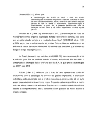 16
Gitman (1997: 77), afirma que:
A demonstração dos fluxos de caixa – uma das quatro
demonstrações financeiras obrigatórias - resume os fluxos de caixa
de dado período fornecendo, assim, uma visão para análise daquele
período no que se refere a investimento, operacionalização e
financiamento. A partir daí, é possível reconciliá-los com as
variações do seu caixa e de títulos negociáveis, durante aquele
período.
Iudícibus et al (1999: 34) afirmam que a DFC (Demonstração do Fluxo de
Caixa) "demonstra a origem e a aplicação de todo o dinheiro que transitou pelo caixa
em um determinado período e o resultado desse fluxo" (IUDÍCIBUS et al, 1999,
p.218), sendo que o caixa engloba as contas Caixa e Bancos, evidenciando as
entradas e saídas de valores monetários no decorrer das operações que ocorrem ao
longo do tempo nas organizações.
No Brasil, de acordo com Iudícibus et al (1999: 39), esta demonstração ainda
é utilizada para fins de controle interno. Contudo, encontra-se em discussão o
anteprojeto de alteração da Lei 6.404/76 (Lei das S.A.) o qual prevê a substituição
da DOAR pelo DFC.
Frezatti (1997: 51) menciona que o fluxo de caixa apresenta-se como um
instrumento tático e estratégico no processo de gestão empresarial. A abordagem
estratégica está relacionada com o nível de negócios da empresa não só em curto
prazo, mas principalmente em longo prazo. Enquanto a abordagem tática, a qual o
autor se refere, corresponde a visão do fluxo de caixa como instrumento de utilidade
restrita e acompanhamento, isto é, concentra-se em questões de menor alcance e
mesmo impacto.
 