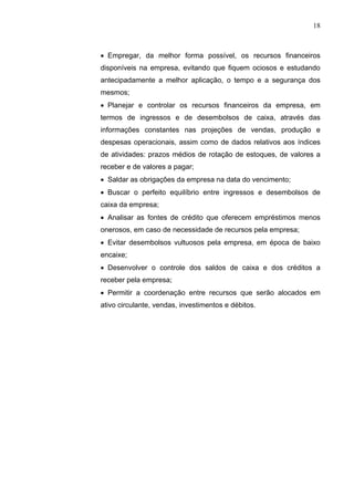 18
 Empregar, da melhor forma possível, os recursos financeiros
disponíveis na empresa, evitando que fiquem ociosos e estudando
antecipadamente a melhor aplicação, o tempo e a segurança dos
mesmos;
 Planejar e controlar os recursos financeiros da empresa, em
termos de ingressos e de desembolsos de caixa, através das
informações constantes nas projeções de vendas, produção e
despesas operacionais, assim como de dados relativos aos índices
de atividades: prazos médios de rotação de estoques, de valores a
receber e de valores a pagar;
 Saldar as obrigações da empresa na data do vencimento;
 Buscar o perfeito equilíbrio entre ingressos e desembolsos de
caixa da empresa;
 Analisar as fontes de crédito que oferecem empréstimos menos
onerosos, em caso de necessidade de recursos pela empresa;
 Evitar desembolsos vultuosos pela empresa, em época de baixo
encaixe;
 Desenvolver o controle dos saldos de caixa e dos créditos a
receber pela empresa;
 Permitir a coordenação entre recursos que serão alocados em
ativo circulante, vendas, investimentos e débitos.
 
