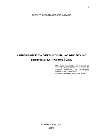 1
RODOLFO AUGUSTO HORÁCIO MACÁRIO
A IMPORTÂNCIA DA GESTÃO DO FLUXO DE CAIXA NO
CONTROLE DA INADIMPLÊNCIA
Monografia apresentada para conclusão do
curso de Especialização em gestão de
negócios financeiros, da Universidade
Federal do Rio Grande do Sul.
Orientador: Professor Paulo C. D. Motta
RIO GRANDE DO SUL
2009
 