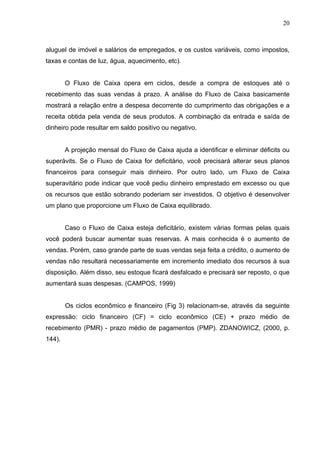 20
aluguel de imóvel e salários de empregados, e os custos variáveis, como impostos,
taxas e contas de luz, água, aquecimento, etc).
O Fluxo de Caixa opera em ciclos, desde a compra de estoques até o
recebimento das suas vendas à prazo. A análise do Fluxo de Caixa basicamente
mostrará a relação entre a despesa decorrente do cumprimento das obrigações e a
receita obtida pela venda de seus produtos. A combinação da entrada e saída de
dinheiro pode resultar em saldo positivo ou negativo.
A projeção mensal do Fluxo de Caixa ajuda a identificar e eliminar déficits ou
superávits. Se o Fluxo de Caixa for deficitário, você precisará alterar seus planos
financeiros para conseguir mais dinheiro. Por outro lado, um Fluxo de Caixa
superavitário pode indicar que você pediu dinheiro emprestado em excesso ou que
os recursos que estão sobrando poderiam ser investidos. O objetivo é desenvolver
um plano que proporcione um Fluxo de Caixa equilibrado.
Caso o Fluxo de Caixa esteja deficitário, existem várias formas pelas quais
você poderá buscar aumentar suas reservas. A mais conhecida é o aumento de
vendas. Porém, caso grande parte de suas vendas seja feita a crédito, o aumento de
vendas não resultará necessariamente em incremento imediato dos recursos à sua
disposição. Além disso, seu estoque ficará desfalcado e precisará ser reposto, o que
aumentará suas despesas. (CAMPOS, 1999)
Os ciclos econômico e financeiro (Fig 3) relacionam-se, através da seguinte
expressão: ciclo financeiro (CF) = ciclo econômico (CE) + prazo médio de
recebimento (PMR) - prazo médio de pagamentos (PMP). ZDANOWICZ, (2000, p.
144).
 