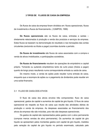 22
3 TIPOS DE FLUXOS DE CAIXA DA EMPRESA
Os fluxos de caixa da empresa foram divididos em: fluxos operacionais, fluxos
de investimento e fluxos de financiamento. ( CAMPOS, 1999)
Os fluxos operacionais são os fluxos de caixa, entradas e saídas –
diretamente relacionados à produção e venda dos produtos e serviços da empresa.
Estes fluxos se baseiam na demonstração do resultado e nas transações das contas
circulantes (excluindo os títulos a pagar) ocorridas durante o período.
Os fluxos de investimento são fluxos de caixa associados com a compra e
venda de ativos imobilizados, e participações societárias.
Os fluxos de financiamento resultam de operações de empréstimo e capital
próprio. Tomando ou quitando empréstimos tanto de curto prazo (títulos a pagar)
quanto de longo prazo resultando numa correspondente entrada ou saída de caixa.
Do mesmo modo, a venda de ações pode resultar numa entrada de caixa,
enquanto que a recompra de ações ou o pagamento de dividendos pode resultar em
uma saída financeira.
3.1 FLUXO DE CAIXA DOS ATIVOS
O fluxo de caixa dos ativos envolve três componentes: fluxo de caixa
operacional, gastos de capital e aumentos de capital de giro líquido. O fluxo de caixa
operacional diz respeito ao fluxo de caixa que resulta das atividades diárias de
produção e venda da empresa. As despesas associadas ao financiamento dos
ativos da empresa não são incluídas, pois não são despesas operacionais.
Os gastos de capital são representados pelos gastos com o ativo permanente
(compras menos vendas de ativo permanente). Os aumentos de capital de giro
líquido se apresentam pelos montantes gastos com capital de giro líquido, medidos
pela variação do capital de giro líquido no período examinado, calculado pelo
 