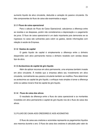 23
aumento líquido de ativo circulante, deduzida a variação do passivo circulante. Os
três componentes do fluxo de caixa são examinados a seguir.
3.1.1 Fluxo de caixa operacional
Para o cálculo do Fluxo de Caixa Operacional, calculamos a diferença entre
as receitas e as despesas, porém não consideramos a depreciação e o pagamento
de juros. O fluxo de caixa operacional é um dado importante pois demonstra se os
ingressos no caixa são suficientes para cobrir os gastos, dando informações com
relação à saúde da Empresa.
3.1.2 Gastos de capital
O gasto líquido de capital é simplesmente a diferença entre o dinheiro
despendido com ativo permanente menos o dinheiro recebido com vendas desse
tipo de ativo.
3.1.3 Acréscimos de capital de giro líquido
Além de aplicar recursos em ativo permanente, uma empresa também investe
em ativo circulante. À medida que a empresa altera seu investimento em ativo
circulante, normalmente seu passivo circulante também se modifica. Para determinar
os acréscimos ao capital de giro líquido, o enfoque mais simples é tomar a diferença
entre os saldos inicial e final de capital de giro líquido.
3.1.4 Fluxo de caixa dos ativos
O resultado da diferença entre o fluxo de caixa operacional e os montantes
investidos em ativo permanente e capital de giro líquido nos dá o fluxo de caixa dos
ativos.
3.2 FLUXO DE CAIXA AOS CREDORES E AOS ACIONISTAS
O fluxo de caixa aos credores e acionistas representa os pagamentos líquidos
aos mesmos durante o ano. O fluxo de caixa dos credores é calculado pelo valor do
 