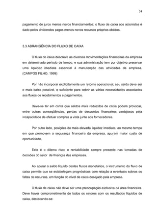 24
pagamento de juros menos novos financiamentos; o fluxo de caixa aos acionistas é
dado pelos dividendos pagos menos novos recursos próprios obtidos.
3.3 ABRANGÊNCIA DO FLUXO DE CAIXA
O fluxo de caixa descreve as diversas movimentações financeiras da empresa
em determinado período de tempo, e sua administração tem por objetivo preservar
uma liquidez imediata essencial à manutenção das atividades da empresa.
(CAMPOS FILHO, 1999)
Por não incorporar explicitamente um retorno operacional, seu saldo deve ser
o mais baixo possível, o suficiente para cobrir as várias necessidades associadas
aos fluxos de recebimentos e pagamentos.
Deve-se ter em conta que saldos mais reduzidos de caixa podem provocar,
entre outras conseqüências, perdas de descontos financeiros vantajosos pela
incapacidade de efetuar compras a vista junto aos fornecedores.
Por outro lado, posições de mais elevada liquidez imediata, ao mesmo tempo
em que promovem a segurança financeira da empresa, apuram maior custo de
oportunidade.
Este é o dilema risco e rentabilidade sempre presente nas tomadas de
decisões do setor de finanças das empresas.
Ao apurar o saldo líquido destes fluxos monetários, o instrumento do fluxo de
caixa permite que se estabeleçam prognósticos com relação a eventuais sobras ou
faltas de recursos, em função do nível de caixa desejado pela empresa.
O fluxo de caixa não deve ser uma preocupação exclusiva da área financeira.
Deve haver comprometimento de todos os setores com os resultados líquidos de
caixa, destacando-se:
 
