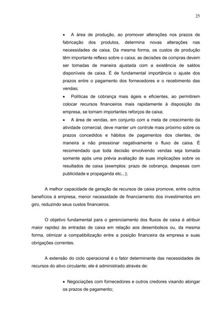 25
 A área de produção, ao promover alterações nos prazos de
fabricação dos produtos, determina novas alterações nas
necessidades de caixa. Da mesma forma, os custos de produção
têm importante reflexo sobre o caixa; as decisões de compras devem
ser tomadas de maneira ajustada com a existência de saldos
disponíveis de caixa. É de fundamental importância o ajuste dos
prazos entre o pagamento dos fornecedores e o recebimento das
vendas;
 Políticas de cobrança mais ágeis e eficientes, ao permitirem
colocar recursos financeiros mais rapidamente à disposição da
empresa, se tornam importantes reforços de caixa;
 A área de vendas, em conjunto com a meta de crescimento da
atividade comercial, deve manter um controle mais próximo sobre os
prazos concedidos e hábitos de pagamentos dos clientes, de
maneira a não pressionar negativamente o fluxo de caixa. É
recomendado que toda decisão envolvendo vendas seja tomada
somente após uma prévia avaliação de suas implicações sobre os
resultados de caixa (exemplos: prazo de cobrança, despesas com
publicidade e propaganda etc...);
A melhor capacidade de geração de recursos de caixa promove, entre outros
benefícios à empresa, menor necessidade de financiamento dos investimentos em
giro, reduzindo seus custos financeiros.
O objetivo fundamental para o gerenciamento dos fluxos de caixa é atribuir
maior rapidez às entradas de caixa em relação aos desembolsos ou, da mesma
forma, otimizar a compatibilização entre a posição financeira da empresa e suas
obrigações correntes.
A extensão do ciclo operacional é o fator determinante das necessidades de
recursos do ativo circulante; ele é administrado através de:
 Negociações com fornecedores e outros credores visando alongar
os prazos de pagamento;
 