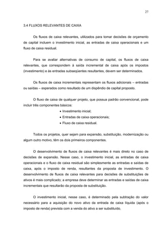 27
3.4 FLUXOS RELEVANTES DE CAIXA
Os fluxos de caixa relevantes, utilizados para tomar decisões de orçamento
de capital incluem o investimento inicial, as entradas de caixa operacionais e um
fluxo de caixa residual.
Para se avaliar alternativas de consumo de capital, os fluxos de caixa
relevantes, que correspondem à saída incremental de caixa após os impostos
(investimento) e às entradas subseqüentes resultantes, devem ser determinados.
Os fluxos de caixa incrementais representam os fluxos adicionais – entradas
ou saídas – esperados como resultado de um dispêndio de capital proposto.
O fluxo de caixa de qualquer projeto, que possua padrão convencional, pode
incluir três componentes básicos:
 Investimento inicial;
 Entradas de caixa operacionais;
 Fluxo de caixa residual.
Todos os projetos, quer sejam para expansão, substituição, modernização ou
algum outro motivo, têm os dois primeiros componentes.
O desenvolvimento de fluxos de caixa relevantes é mais direto no caso de
decisões de expansão. Nesse caso, o investimento inicial, as entradas de caixa
operacionais e o fluxo de caixa residual são simplesmente as entradas e saídas de
caixa, após o imposto de renda, resultantes da proposta de investimento. O
desenvolvimento de fluxos de caixa relevantes para decisões de substituições de
ativos é mais complicado; a empresa deve determinar as entradas e saídas de caixa
incrementais que resultarão da proposta de substituição.
O investimento inicial, nesse caso, é determinado pela subtração do valor
necessário para a aquisição do novo ativo da entrada de caixa líquida (após o
imposto de renda) prevista com a venda do ativo a ser substituído.
 