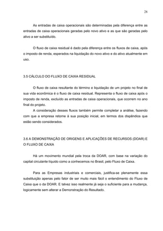 28
As entradas de caixa operacionais são determinadas pela diferença entre as
entradas de caixa operacionais geradas pelo novo ativo e as que são geradas pelo
ativo a ser substituído.
O fluxo de caixa residual é dado pela diferença entre os fluxos de caixa, após
o imposto de renda, esperados na liquidação do novo ativo e do ativo atualmente em
uso.
3.5 CÁLCULO DO FLUXO DE CAIXA RESIDUAL
O fluxo de caixa resultante do término e liquidação de um projeto no final de
sua vida econômica é o fluxo de caixa residual. Representa o fluxo de caixa após o
imposto de renda, excluído as entradas de caixa operacionais, que ocorrem no ano
final do projeto.
A consideração desses fluxos também permite completar a análise, fazendo
com que a empresa retorne à sua posição inicial, em termos dos dispêndios que
estão sendo considerados.
3.6 A DEMONSTRAÇÃO DE ORIGENS E APLICAÇÕES DE RECURSOS (DOAR) E
O FLUXO DE CAIXA
Há um movimento mundial pela troca da DOAR, com base na variação do
capital circulante líquido como a conhecemos no Brasil, pelo Fluxo de Caixa.
Para as Empresas industriais e comerciais, justifica-se plenamente essa
substituição apenas pelo fator de ser muito mais fácil o entendimento do Fluxo de
Caixa que o da DOAR. E talvez isso realmente já seja o suficiente para a mudança,
logicamente sem alterar a Demonstração do Resultado.
 