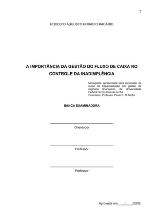 2
RODOLFO AUGUSTO HORÁCIO MACÁRIO
A IMPORTÂNCIA DA GESTÃO DO FLUXO DE CAIXA NO
CONTROLE DA INADIMPLÊNCIA
Monografia apresentada para conclusão do
curso de Especialização em gestão de
negócios financeiros, da Universidade
Federal do Rio Grande do Sul.
Orientador: Professor Paulo C. D. Motta
BANCA EXAMINADORA
____________________________________
Orientador
____________________________________
Professor
____________________________________
Professor
Aprovada em____/____/2009.
 