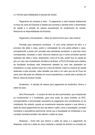 29
3.7 FATOS QUE DIMINUEM O SALDO DE CAIXA
Pagamento de compras à vista – O pagamento à vista impacta diretamente
no fluxo de caixa da Empresa à medida que aumenta o período entre o desembolso
de capital e a entrada de valores provenientes do recebimento de vendas.
Reduzindo as disponibilidades da Empresa.
Pagamento a fornecedores – Afeta da mesma forma que o item anterior.
Provisão para devedores duvidosos - É uma conta redutora do ativo e a
princípio não afeta o caixa, porém a constatação de uma perda afetará o caixa,
principalmente a perda com provisão para devedores duvidosos, a qual terá como
contrapartidas, resultado e caixa. Deve-se observar que a conta provisões quando
realizada não afeta o caixa, diretamente, como já foi dito, porém fica no capital de
giro um valor não contabilizado. No Banco do Brasil, a PCLD (Provisão para créditos
de liquidação duvidosa) está diretamente atrelada ao risco das operações de
empréstimo, ou seja, quanto maior for o risco do Cliente, maior é a reserva de capital
destinada a esta provisão, cabe ressaltar que este é um valor que sai do Fluxo de
caixa, pois não pode ser utilizado em novos empréstimos, e sendo este o produto do
Banco, deixa de produzir receita.
Dividendos - A retirada de valores para pagamento de dividendos, diminui o
saldo de caixa.
Ativo Permanente – A compra de itens do ativo permanente, que compreende
os investimentos e o imobilizado, gera uma saída de caixa evidente na DFC,
correspondente à remuneração necessária ao pagamento dos investimentos ou do
imobilizado. No entanto, quanto ao investimento devemos separar o que diminui o
saldo de caixa (pagamento) do que não altera o saldo, como a reavaliação, correção
monetária e equivalência patrimonial, sendo que a reavaliação do imobilizado e sua
correção monetária também não alteram o saldo de caixa.
Despesas - Outro fato que diminui o saldo de caixa é o pagamento de
despesas, onde há a saída de caixa mediante a retirada de dinheiro ou emissão de
 