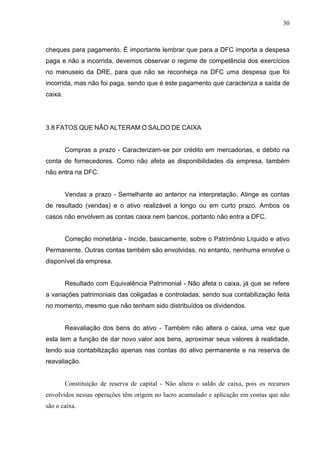 30
cheques para pagamento. É importante lembrar que para a DFC importa a despesa
paga e não a incorrida, devemos observar o regime de competência dos exercícios
no manuseio da DRE, para que não se reconheça na DFC uma despesa que foi
incorrida, mas não foi paga, sendo que é este pagamento que caracteriza a saída de
caixa.
3.8 FATOS QUE NÃO ALTERAM O SALDO DE CAIXA
Compras a prazo - Caracterizam-se por crédito em mercadorias, e débito na
conta de fornecedores. Como não afeta as disponibilidades da empresa, também
não entra na DFC.
Vendas a prazo - Semelhante ao anterior na interpretação. Atinge as contas
de resultado (vendas) e o ativo realizável a longo ou em curto prazo. Ambos os
casos não envolvem as contas caixa nem bancos, portanto não entra a DFC.
Correção monetária - Incide, basicamente, sobre o Patrimônio Líquido e ativo
Permanente. Outras contas também são envolvidas, no entanto, nenhuma envolve o
disponível da empresa.
Resultado com Equivalência Patrimonial - Não afeta o caixa, já que se refere
a variações patrimoniais das coligadas e controladas, sendo sua contabilização feita
no momento, mesmo que não tenham sido distribuídos os dividendos.
Reavaliação dos bens do ativo - Também não altera o caixa, uma vez que
esta tem a função de dar novo valor aos bens, aproximar seus valores à realidade,
tendo sua contabilização apenas nas contas do ativo permanente e na reserva de
reavaliação.
Constituição de reserva de capital - Não altera o saldo de caixa, pois os recursos
envolvidos nessas operações têm origem no lucro acumulado e aplicação em contas que não
são o caixa.
 