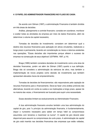 32
4 O PAPEL DO ADMINISTRADOR FINANCEIRO NO FLUXO DE CAIXA
De acordo com Gitman (1997), a administração Financeira é também dividida
em três áreas de decisões:
Análise, planejamento e controle financeiro: consiste em coordenar, monitorar
e avaliar todas as atividades da empresa por meio de dados financeiros, além de
determinar o volume de capital necessário;
Tomadas de decisões de investimento: consistem em determinar qual o
destino dos recursos financeiros para aplicação em ativos circulantes, realizáveis a
longo prazo e permanente, levando em consideração os riscos e retornos existentes
nas operações. "Essas decisões são importantes porque afetam o sucesso da
empresa na consecução de seus objetivos".(GITMAN, 1997, p.14)
Braga (1989) também considera decisões de investimento como uma área de
decisões financeiras, porém vai além de Gitman (1997) quanto a sua definição.
Braga não só considera a administração da estrutura de ativo, mas também a
implementação de novos projetos como decisão de investimento que também
apresentam elevados riscos de empreendimento;
Tomadas de decisões de financiamentos: são responsáveis pela captação de
recursos financeiros para o financiamento. Deve-se fazer uma análise profunda das
alternativas, levando em conta os custos e as implicações a longo prazo, apesar de
na maioria das vezes, o financiamento ser buscado para suprir uma necessidade.
Essas decisões limitam-se exclusivamente ao Administrador Financeiro.
A boa administração financeira envolve também uma boa administração do
capital de giro, pois "o princípio da administração financeira, é fundamentalmente,
dispor o numerário necessário para saldar em tempo hábil os compromissos
assumidos com terceiros e maximizar os lucros". O capital de giro deverá estar
disponível para assumir os compromissos de curto prazo. A administração de capital
de giro está inserido nas decisões financeiras das empresas que estão voltadas,
 