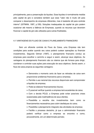 33
principalmente, para a preservação da liquidez. Essa liquidez é normalmente medida
pelo capital de giro e considera também que esse "valor não é muito útil para
comparar o desempenho de empresas diferentes, mas é bastante útil para controle
interno" (GITMAN, 1997, p.109). Soluções inadequadas do capital de giro podem
ocasionar até mesmo a falência de Empresas, quando os recursos que deveriam
financiar o capital de giro são utilizados para outras finalidades.
4.1 VANTAGENS DO FLUXO DE CAIXA E PLANEJAMENTO FINANCEIRO
Sem um eficiente controle do Fluxo de Caixa, uma Empresa não tem
condições para avaliar quando seu caixa poderá custear operações ou financiar
investimentos. Segundo Gitman (1997), o planejamento financeiro conduz as
empresas para escolher o caminho a seguir e assim, alcançar seus objetivos. As
vantagens do planejamento financeiro são os roteiros que ele fornece para dirigir,
coordenar e controlar suas ações para execução de seus objetivos. Sendo assim, o
fluxo de caixa propicia as seguintes vantagens:
 Demonstra o momento certo de fazer as retiradas de caixa sem
proporcionar problemas financeiros para a empresa;
 Permite o uso racional dos recursos disponíveis sem comprometer
a liquidez da empresa;
 Pode-se elaborar financiamentos futuros;
 É possível verificar quando a empresa terá excedentes de caixa;
 Com a devida PCLD, a Empresa pode evitar possíveis crises
ocasionadas pela inadimplência de seus clientes.
 Possibilita a escolha dos investimentos bem como os
financiamentos necessários para cobrir desfalques do caixa;
 Possibilita o planejamento integrado das atividades da empresa;
 Facilita o processo decisório, já que o administrador financeiro
poderá verificar como a empresa se encontra e como,
provavelmente, em um determinado período;
 