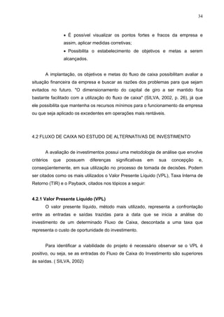 34
 É possível visualizar os pontos fortes e fracos da empresa e
assim, aplicar medidas corretivas;
 Possibilita o estabelecimento de objetivos e metas a serem
alcançados.
A implantação, os objetivos e metas do fluxo de caixa possibilitam avaliar a
situação financeira da empresa e buscar as razões dos problemas para que sejam
evitados no futuro. "O dimensionamento do capital de giro a ser mantido fica
bastante facilitado com a utilização do fluxo de caixa" (SILVA, 2002, p. 26), já que
ele possibilita que mantenha os recursos mínimos para o funcionamento da empresa
ou que seja aplicado os excedentes em operações mais rentáveis.
4.2 FLUXO DE CAIXA NO ESTUDO DE ALTERNATIVAS DE INVESTIMENTO
A avaliação de investimentos possui uma metodologia de análise que envolve
critérios que possuem diferenças significativas em sua concepção e,
conseqüentemente, em sua utilização no processo de tomada de decisões. Podem
ser citados como os mais utilizados o Valor Presente Líquido (VPL), Taxa Interna de
Retorno (TIR) e o Payback, citados nos tópicos a seguir:
4.2.1 Valor Presente Líquido (VPL)
O valor presente líquido, método mais utilizado, representa a confrontação
entre as entradas e saídas trazidas para a data que se inicia a análise do
investimento de um determinado Fluxo de Caixa, descontada a uma taxa que
representa o custo de oportunidade do investimento.
Para identificar a viabilidade do projeto é necessário observar se o VPL é
positivo, ou seja, se as entradas do Fluxo de Caixa do Investimento são superiores
às saídas. ( SILVA, 2002)
 