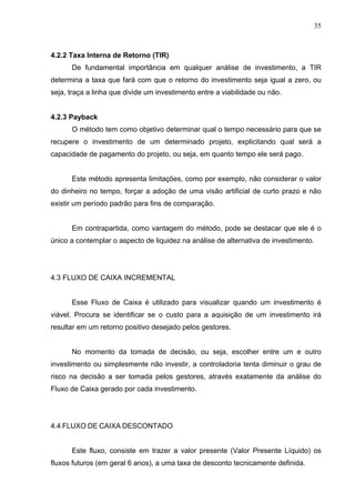 35
4.2.2 Taxa Interna de Retorno (TIR)
De fundamental importância em qualquer análise de investimento, a TIR
determina a taxa que fará com que o retorno do investimento seja igual a zero, ou
seja, traça a linha que divide um investimento entre a viabilidade ou não.
4.2.3 Payback
O método tem como objetivo determinar qual o tempo necessário para que se
recupere o investimento de um determinado projeto, explicitando qual será a
capacidade de pagamento do projeto, ou seja, em quanto tempo ele será pago.
Este método apresenta limitações, como por exemplo, não considerar o valor
do dinheiro no tempo, forçar a adoção de uma visão artificial de curto prazo e não
existir um período padrão para fins de comparação.
Em contrapartida, como vantagem do método, pode se destacar que ele é o
único a contemplar o aspecto de liquidez na análise de alternativa de investimento.
4.3 FLUXO DE CAIXA INCREMENTAL
Esse Fluxo de Caixa é utilizado para visualizar quando um investimento é
viável. Procura se identificar se o custo para a aquisição de um investimento irá
resultar em um retorno positivo desejado pelos gestores.
No momento da tomada de decisão, ou seja, escolher entre um e outro
investimento ou simplesmente não investir, a controladoria tenta diminuir o grau de
risco na decisão a ser tomada pelos gestores, através exatamente da análise do
Fluxo de Caixa gerado por cada investimento.
4.4 FLUXO DE CAIXA DESCONTADO
Este fluxo, consiste em trazer a valor presente (Valor Presente Líquido) os
fluxos futuros (em geral 6 anos), a uma taxa de desconto tecnicamente definida.
 