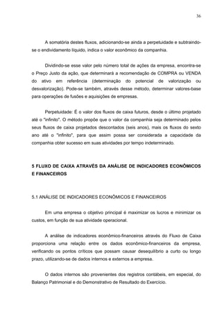 36
A somatória destes fluxos, adicionando-se ainda a perpetuidade e subtraindo-
se o endividamento líquido, indica o valor econômico da companhia.
Dividindo-se esse valor pelo número total de ações da empresa, encontra-se
o Preço Justo da ação, que determinará a recomendação de COMPRA ou VENDA
do ativo em referência (determinação do potencial de valorização ou
desvalorização). Pode-se também, através desse método, determinar valores-base
para operações de fusões e aquisições de empresas.
Perpetuidade: É o valor dos fluxos de caixa futuros, desde o último projetado
até o "infinito". O método propõe que o valor da companhia seja determinado pelos
seus fluxos de caixa projetados descontados (seis anos), mais os fluxos do sexto
ano até o "infinito", para que assim possa ser considerada a capacidade da
companhia obter sucesso em suas atividades por tempo indeterminado.
5 FLUXO DE CAIXA ATRAVÉS DA ANÁLISE DE INDICADORES ECONÔMICOS
E FINANCEIROS
5.1 ANÁLISE DE INDICADORES ECONÔMICOS E FINANCEIROS
Em uma empresa o objetivo principal é maximizar os lucros e minimizar os
custos, em função de sua atividade operacional.
A análise de indicadores econômico-financeiros através do Fluxo de Caixa
proporciona uma relação entre os dados econômico-financeiros da empresa,
verificando os pontos críticos que possam causar desequilíbrio a curto ou longo
prazo, utilizando-se de dados internos e externos a empresa.
O dados internos são provenientes dos registros contábeis, em especial, do
Balanço Patrimonial e do Demonstrativo de Resultado do Exercício.
 