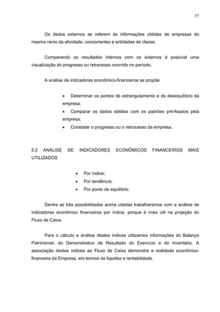 37
Os dados externos se referem às informações obtidas de empresas do
mesmo ramo da atividade, concorrentes e entidades de classe.
Comparando os resultados internos com os externos é possível uma
visualização do progresso ou retrocesso ocorrido no período.
A análise de indicadores econômico-financeiros se propõe:
 Determinar os pontos de estrangulamento e de desequilíbrio da
empresa;
 Comparar os dados obtidos com os padrões pré-fixados pela
empresa;
 Constatar o progresso ou o retrocesso da empresa.
5.2 ANÁLISE DE INDICADORES ECONÔMICOS FINANCEIROS MAIS
UTILIZADOS
 Por índice;
 Por tendência;
 Por ponto de equilíbrio
Dentre as três possibilidades acima citadas trabalharemos com a análise de
indicadores econômico financeiros por índice, porque é mais útil na projeção do
Fluxo de Caixa.
Para o cálculo e análise destes índices utilizamos informações do Balanço
Patrimonial, do Demonstrativo de Resultado do Exercício e do Inventário. A
associação destes índices ao Fluxo de Caixa demonstra a realidade econômico-
financeira da Empresa, em termos de liquidez e rentabilidade.
 