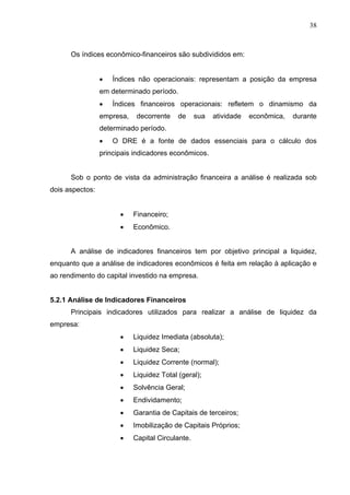38
Os índices econômico-financeiros são subdivididos em:
 Índices não operacionais: representam a posição da empresa
em determinado período.
 Índices financeiros operacionais: refletem o dinamismo da
empresa, decorrente de sua atividade econômica, durante
determinado período.
 O DRE é a fonte de dados essenciais para o cálculo dos
principais indicadores econômicos.
Sob o ponto de vista da administração financeira a análise é realizada sob
dois aspectos:
 Financeiro;
 Econômico.
A análise de indicadores financeiros tem por objetivo principal a liquidez,
enquanto que a análise de indicadores econômicos é feita em relação à aplicação e
ao rendimento do capital investido na empresa.
5.2.1 Análise de Indicadores Financeiros
Principais indicadores utilizados para realizar a análise de liquidez da
empresa:
 Liquidez Imediata (absoluta);
 Liquidez Seca;
 Liquidez Corrente (normal);
 Liquidez Total (geral);
 Solvência Geral;
 Endividamento;
 Garantia de Capitais de terceiros;
 Imobilização de Capitais Próprios;
 Capital Circulante.
 