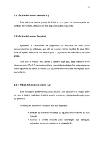 39
5.2.2 Índice de Liquidez Imediata (LI)
Este indicador mostra quanto de dívida a curto prazo da empresa pode ser
saldada de imediato, utilizando-se das disponibilidades do período.
5.2.3 Índice de Liquidez Seca (Ls)
Apresenta a capacidade de pagamento da empresa no curto prazo
desconsiderando os estoques, que são os recursos menos líquidos do ativo. Com
isso a Empresa independe das vendas para o pagamento de suas contas de curto
prazo.
Para que a rotação dos valores a receber seja boa, esse indicador deve
situar-se entre 07 e 0,8 para cada unidade monetária de obrigações, pois caso esse
índice aproxime-se de 0,5 é sinal de que os problemas de liquidez da empresa estão
aumentando.
5.2.4 Índice de Liquidez Corrente (Lc)
Este indicador é bastante utilizado na análise, pois estabelece a relação entre
os bens e direitos realizáveis líquidos a curto prazo e as obrigações de curto prazo
da empresa.
Os estoques devem ser corrigidos sob dois aspectos:
 Deduzir os estoques obsoletos ou aqueles itens de baixa ou nula
rotação;
 Analisar o crédito utilizado para valorização dos estoques,
evitando a super valorização ou a subavaliação.
 