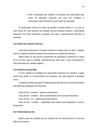 40
 Para a realização das análises os estoques são valorizados pelo
preço de reposição, enquanto que para fins contábeis a
valorização é feita através do custo médio de aquisição.
É considerado normal um índice de liquidez corrente próximo a 1,5; pois se
este índice for muito próximo da unidade torna-se perigoso porque a capacidade
financeira fica muito vulnerável a qualquer que seja o acontecimento ocorrido na
empresa.
5.2.5 Índice de Liquidez Total (Lt)
Este índice demonstra a situação financeira a longo prazo, ou seja, a relação
entre os capitais circulantes próprios da empresa e os capitais de terceiros.
Neste índice se não houver investimento de expansão é aceitável um índice
de no mínimo, igual à unidade, considerando-se este caso, o ativo permanente é
todo financiado por capitais próprios.
5.2.6 Solvência Geral (SG)
É uma medida de avaliação da capacidade financeira da empresa a longo
prazo para saldar os compromissos com terceiros, que são exigíveis a qualquer
prazo.
A análise da solvência geral é realizada pelo total dos bens e direitos divididos
pelo total das obrigações com terceiros.
Grau de SG < unidade – passivo a descoberto;
Grau de SG = unidade – ativo comprometido com recursos de terceiros;
Grau de SG = um – estado de pré-insolvência;
Grau de SG > unidade – capacidade para saldar suas obrigações a curto e
longo prazo.
5.2.7 Endividamento (E)
Mede o grau de proteção que os credores de uma Empresa tem no caso de
falência da mesma.
 