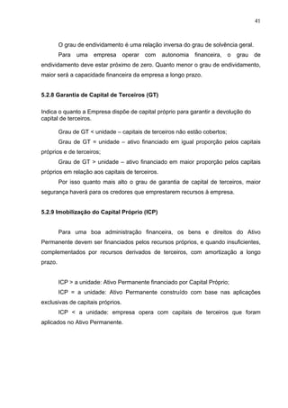 41
O grau de endividamento é uma relação inversa do grau de solvência geral.
Para uma empresa operar com autonomia financeira, o grau de
endividamento deve estar próximo de zero. Quanto menor o grau de endividamento,
maior será a capacidade financeira da empresa a longo prazo.
5.2.8 Garantia de Capital de Terceiros (GT)
Indica o quanto a Empresa dispõe de capital próprio para garantir a devolução do
capital de terceiros.
Grau de GT < unidade – capitais de terceiros não estão cobertos;
Grau de GT = unidade – ativo financiado em igual proporção pelos capitais
próprios e de terceiros;
Grau de GT > unidade – ativo financiado em maior proporção pelos capitais
próprios em relação aos capitais de terceiros.
Por isso quanto mais alto o grau de garantia de capital de terceiros, maior
segurança haverá para os credores que emprestarem recursos à empresa.
5.2.9 Imobilização do Capital Próprio (ICP)
Para uma boa administração financeira, os bens e direitos do Ativo
Permanente devem ser financiados pelos recursos próprios, e quando insuficientes,
complementados por recursos derivados de terceiros, com amortização a longo
prazo.
ICP > a unidade: Ativo Permanente financiado por Capital Próprio;
ICP = a unidade: Ativo Permanente construído com base nas aplicações
exclusivas de capitais próprios.
ICP < a unidade: empresa opera com capitais de terceiros que foram
aplicados no Ativo Permanente.
 