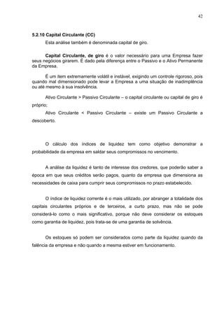 42
5.2.10 Capital Circulante (CC)
Esta análise também é denominada capital de giro.
Capital Circulante, de giro é o valor necessário para uma Empresa fazer
seus negócios girarem. É dado pela diferença entre o Passivo e o Ativo Permanente
da Empresa.
É um item extremamente volátil e instável, exigindo um controle rigoroso, pois
quando mal dimensionado pode levar a Empresa a uma situação de inadimplência
ou até mesmo à sua insolvência.
Ativo Circulante > Passivo Circulante – o capital circulante ou capital de giro é
próprio;
Ativo Circulante < Passivo Circulante – existe um Passivo Circulante a
descoberto.
O cálculo dos índices de liquidez tem como objetivo demonstrar a
probabilidade da empresa em saldar seus compromissos no vencimento.
A análise da liquidez é tanto de interesse dos credores, que poderão saber a
época em que seus créditos serão pagos, quanto da empresa que dimensiona as
necessidades de caixa para cumprir seus compromissos no prazo estabelecido.
O índice de liquidez corrente é o mais utilizado, por abranger a totalidade dos
capitais circulantes próprios e de terceiros, a curto prazo, mas não se pode
considerá-lo como o mais significativo, porque não deve considerar os estoques
como garantia de liquidez, pois trata-se de uma garantia de solvência.
Os estoques só podem ser considerados como parte da liquidez quando da
falência da empresa e não quando a mesma estiver em funcionamento.
 