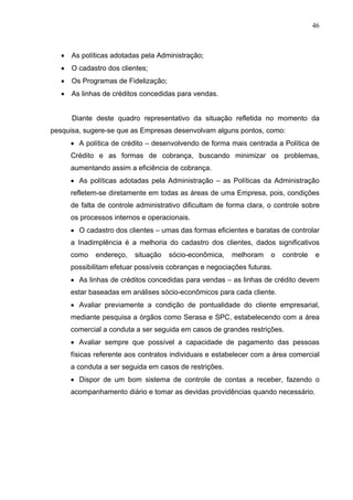 46
 As políticas adotadas pela Administração;
 O cadastro dos clientes;
 Os Programas de Fidelização;
 As linhas de créditos concedidas para vendas.
Diante deste quadro representativo da situação refletida no momento da
pesquisa, sugere-se que as Empresas desenvolvam alguns pontos, como:
 A política de crédito – desenvolvendo de forma mais centrada a Política de
Crédito e as formas de cobrança, buscando minimizar os problemas,
aumentando assim a eficiência de cobrança.
 As políticas adotadas pela Administração – as Políticas da Administração
refletem-se diretamente em todas as áreas de uma Empresa, pois, condições
de falta de controle administrativo dificultam de forma clara, o controle sobre
os processos internos e operacionais.
 O cadastro dos clientes – umas das formas eficientes e baratas de controlar
a Inadimplência é a melhoria do cadastro dos clientes, dados significativos
como endereço, situação sócio-econômica, melhoram o controle e
possibilitam efetuar possíveis cobranças e negociações futuras.
 As linhas de créditos concedidas para vendas – as linhas de crédito devem
estar baseadas em análises sócio-econômicos para cada cliente.
 Avaliar previamente a condição de pontualidade do cliente empresarial,
mediante pesquisa a órgãos como Serasa e SPC, estabelecendo com a área
comercial a conduta a ser seguida em casos de grandes restrições.
 Avaliar sempre que possível a capacidade de pagamento das pessoas
físicas referente aos contratos individuais e estabelecer com a área comercial
a conduta a ser seguida em casos de restrições.
 Dispor de um bom sistema de controle de contas a receber, fazendo o
acompanhamento diário e tomar as devidas providências quando necessário.
 