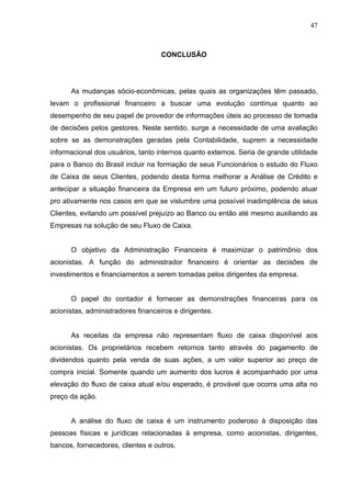 47
CONCLUSÃO
As mudanças sócio-econômicas, pelas quais as organizações têm passado,
levam o profissional financeiro a buscar uma evolução contínua quanto ao
desempenho de seu papel de provedor de informações úteis ao processo de tomada
de decisões pelos gestores. Neste sentido, surge a necessidade de uma avaliação
sobre se as demonstrações geradas pela Contabilidade, suprem a necessidade
informacional dos usuários, tanto internos quanto externos. Seria de grande utilidade
para o Banco do Brasil incluir na formação de seus Funcionários o estudo do Fluxo
de Caixa de seus Clientes, podendo desta forma melhorar a Análise de Crédito e
antecipar a situação financeira da Empresa em um futuro próximo, podendo atuar
pro ativamente nos casos em que se vislumbre uma possível inadimplência de seus
Clientes, evitando um possível prejuízo ao Banco ou então até mesmo auxiliando as
Empresas na solução de seu Fluxo de Caixa.
O objetivo da Administração Financeira é maximizar o patrimônio dos
acionistas. A função do administrador financeiro é orientar as decisões de
investimentos e financiamentos a serem tomadas pelos dirigentes da empresa.
O papel do contador é fornecer as demonstrações financeiras para os
acionistas, administradores financeiros e dirigentes.
As receitas da empresa não representam fluxo de caixa disponível aos
acionistas. Os proprietários recebem retornos tanto através do pagamento de
dividendos quanto pela venda de suas ações, a um valor superior ao preço de
compra inicial. Somente quando um aumento dos lucros é acompanhado por uma
elevação do fluxo de caixa atual e/ou esperado, é provável que ocorra uma alta no
preço da ação.
A análise do fluxo de caixa é um instrumento poderoso à disposição das
pessoas físicas e jurídicas relacionadas à empresa, como acionistas, dirigentes,
bancos, fornecedores, clientes e outros.
 