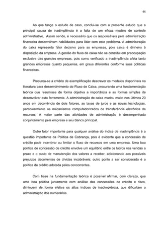 48
Ao que tange o estudo de caso, conclui-se com o presente estudo que a
principal causa de inadimplência é a falta de um eficaz modelo de controle
administrativo. Assim sendo, é necessário que os responsáveis pela administração
financeira desenvolvam habilidades para lidar com este problema. A administração
do caixa representa fator decisivo para as empresas, pois caixa é dinheiro à
disposição da empresa. A gestão do fluxo de caixa não se constitui em preocupação
exclusiva das grandes empresas, pois como verificado a inadimplência afeta tanto
grandes empresas quanto pequenas, em graus diferentes conforme suas políticas
financeiras.
Procurou-se a critério de exemplificação descrever os modelos disponíveis na
literatura para desenvolvimento do Fluxo de Caixa, procurando uma fundamentação
teórica que resumisse de forma objetiva a importância e as formas simples de
desenvolver esta ferramenta. A administração de caixa mudou muito nos últimos 20
anos em decorrência de dois fatores, as taxas de juros e as novas tecnologias,
particularmente os mecanismos computadorizados de transferência eletrônica de
recursos. A maior parte das atividades de administração é desempenhada
conjuntamente pela empresa e seu Banco principal.
Outro fator importante para qualquer análise do índice de inadimplência é a
questão importante da Política de Cobrança, pois é evidente que a concessão de
crédito pode incentivar ou limitar o fluxo de recursos em uma empresa. Uma boa
política de concessão de crédito envolve um equilíbrio entre os lucros nas vendas a
prazo e o custo de manutenção dos valores a receber, adicionando aos possíveis
prejuízos decorrentes de dívidas incobráveis; outro ponto a ser considerado é a
política de crédito adotada pelos concorrentes.
Com base na fundamentação teórica é possível afirmar, com clareza, que
uma boa política juntamente com análise das concessões de crédito e risco,
diminuem de forma efetiva os altos índices de inadimplência, que dificultam a
administração dos numerários.
 